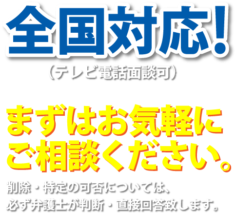 全国対応!（テレビ電話面談可）まずはお気軽にご相談ください。削除・特定の可否については、必ず弁護士が判断・直接回答致します。